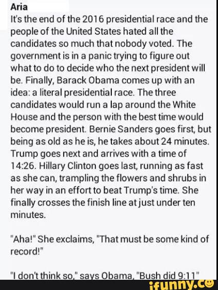 Aria
It's the end of lhe 2016 presidential race and the
people of the United States hated all the
candidates so much that nobody voted. The
government is in a panic trying to figure out
what to do to decide who the next president will
be Finally, Barack Obama comes up with an
idea a literal presidential race, The three
candidates would run a lap amund [he White
House and the person With the bes! time would
become president. Bernie Sanders goes first, but
being as
old as
he is, hetakes abou124 minutes.
Trump goes next and arrives with a time of
14:25, Hillary Clinton goes lasL running as fast
as she can, trampling the flowers and shrubs in
her way in an effort to heal Trump's lime. She
finally crosses the finish line aljust under Ien
minutes.
"Aha!" She exclaims, "That must be some kind of
record"
"I don't think so." savs Obama. “Bush did 9:11"