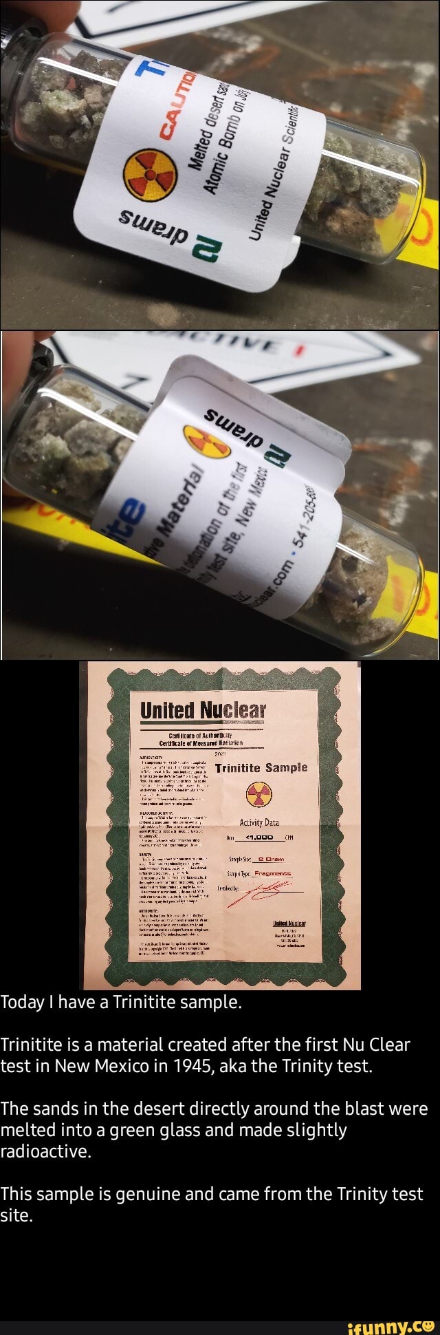 United Nuclear
Today I have a Trin te sample.
Trinitite is a material created after the first Nu Clear test in New Mexico in 1945, aka the Trinity test.
The sands in the desert directly around the blast were melted into a green glass and made slightly radioactive.
This sample is genuine and came from the Trinity test site.