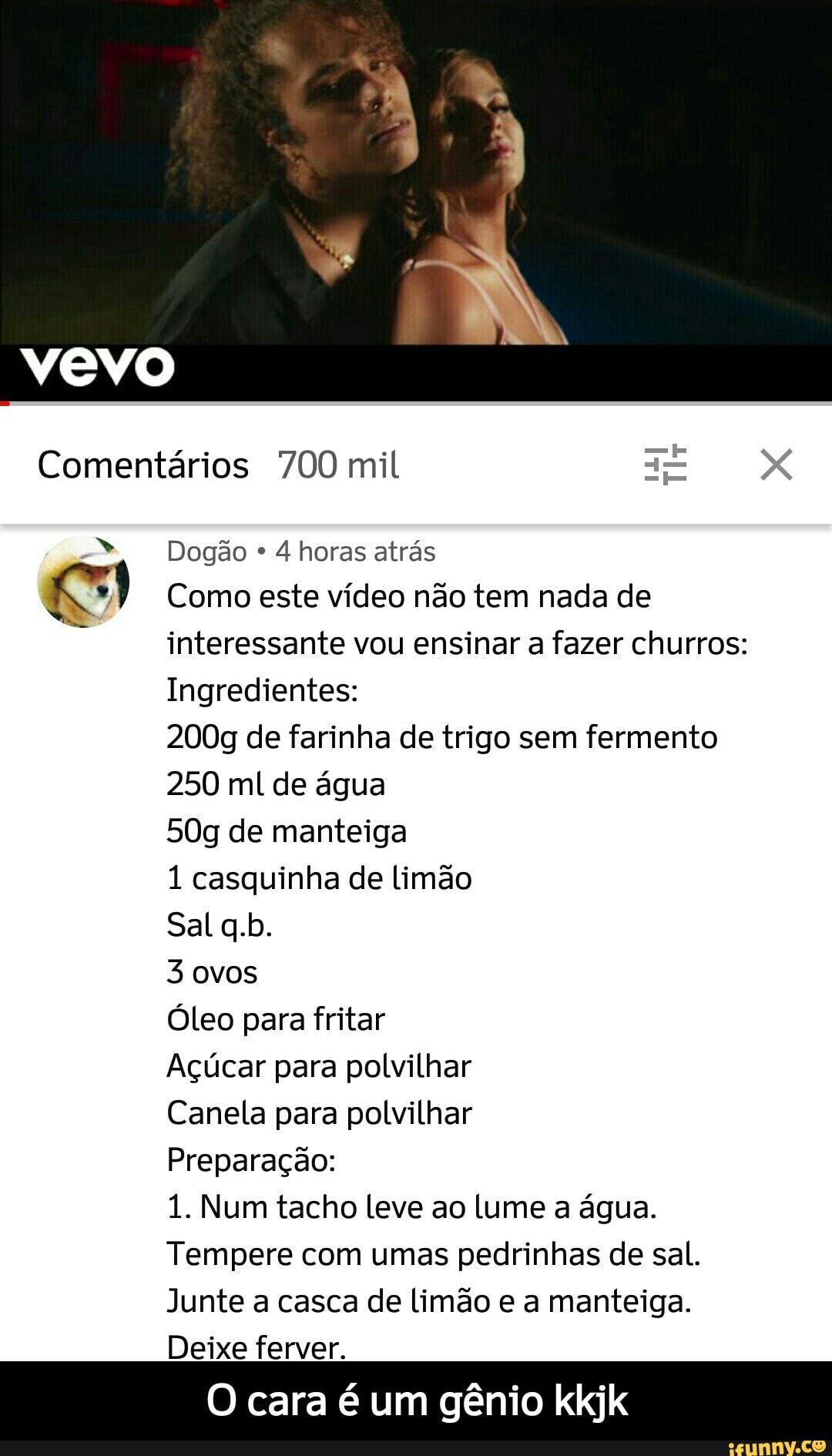 Comentários 700 mil a= x
Dogão
Como este vídeo não tem nada de
interessante vou ensinar a fazer churros:
Ingredientes:
200g de farinha de trigo sem fermento
250 ml de água
50g de manteiga
1 casquinha de limão
3 ovos
Óleo para fritar
Açúcar para polvilhar
Canela para polvilhar
Preparação:
1. Num tacho leve ao lume a água.
Tempere com umas pedrinhas de sal.
Junte a casca de Limão e a manteiga.
Deixe ferver.
O cara é um gênio kkjk - O cara é um gênio kkjk