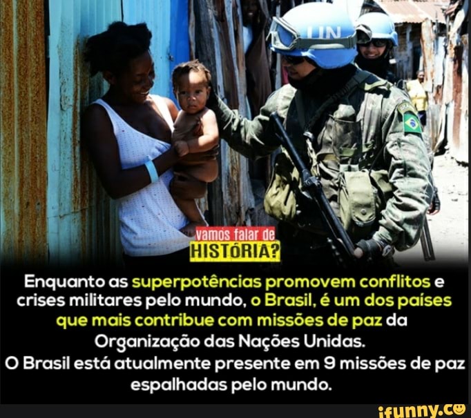 NR
Enquanto as superpotências promovem conflitos e crises militares pelo mundo, o Brasil, é um dos países que mais contribue com missões de paz da
Organização das Nações Unidas.
O Brasil está atualmente presente em 9 missões de paz espalhadas pelo mundo.