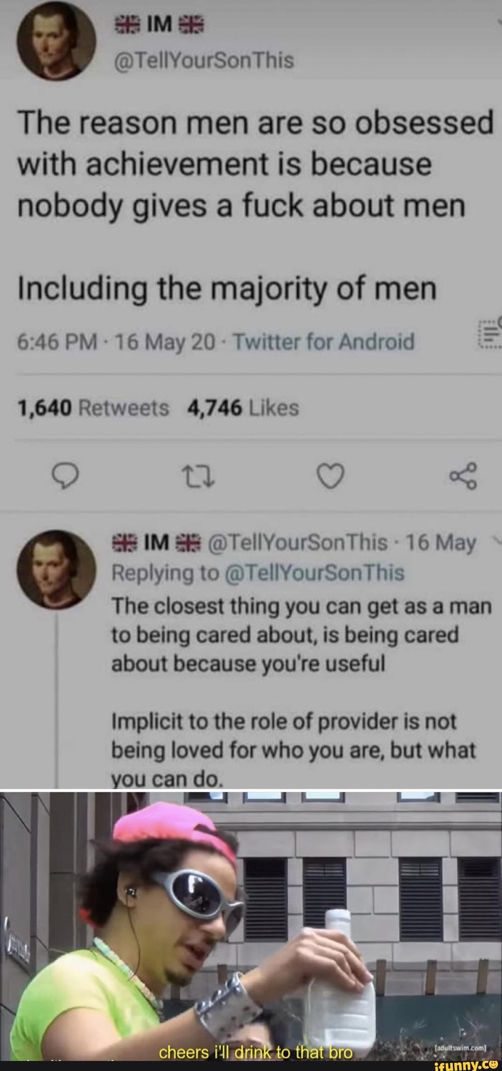 The reason men are so obsessed
with achievement is because
nobody gives a fuck about men
Including the majority of men
Twitter for Android
1,640 Retweets 4,746 Likes
16 May
Replying to @TellYourSonThis
The closest thing you get
to being cared about, is being cared
Implicit to the role of provider is not