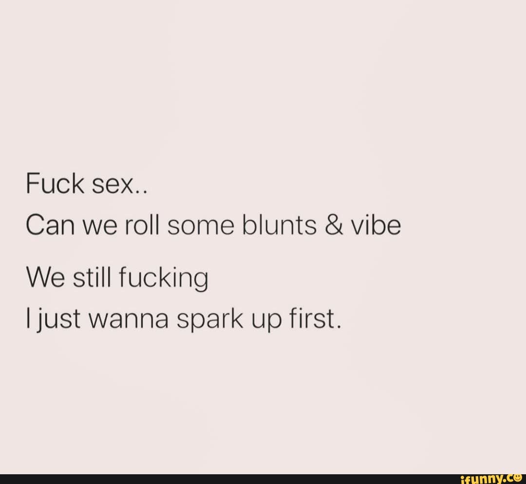 Fuck sex.. Can we roll some blunts & vibe We still fucking I just wanna  spark up first. - iFunny