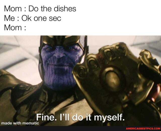 Mom : Do the dishes
Me : Ok one sec
Mom :
Fine. I'll do it mvself.