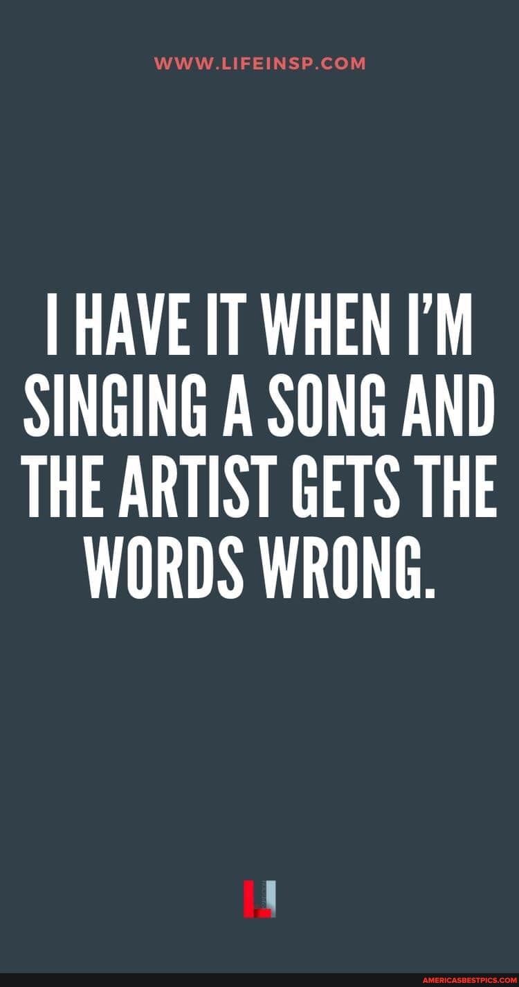 I HAVE IT WHEN I'M SINGING A SONG AND THE ARTIST GETS THE
WORDS WRONG.
