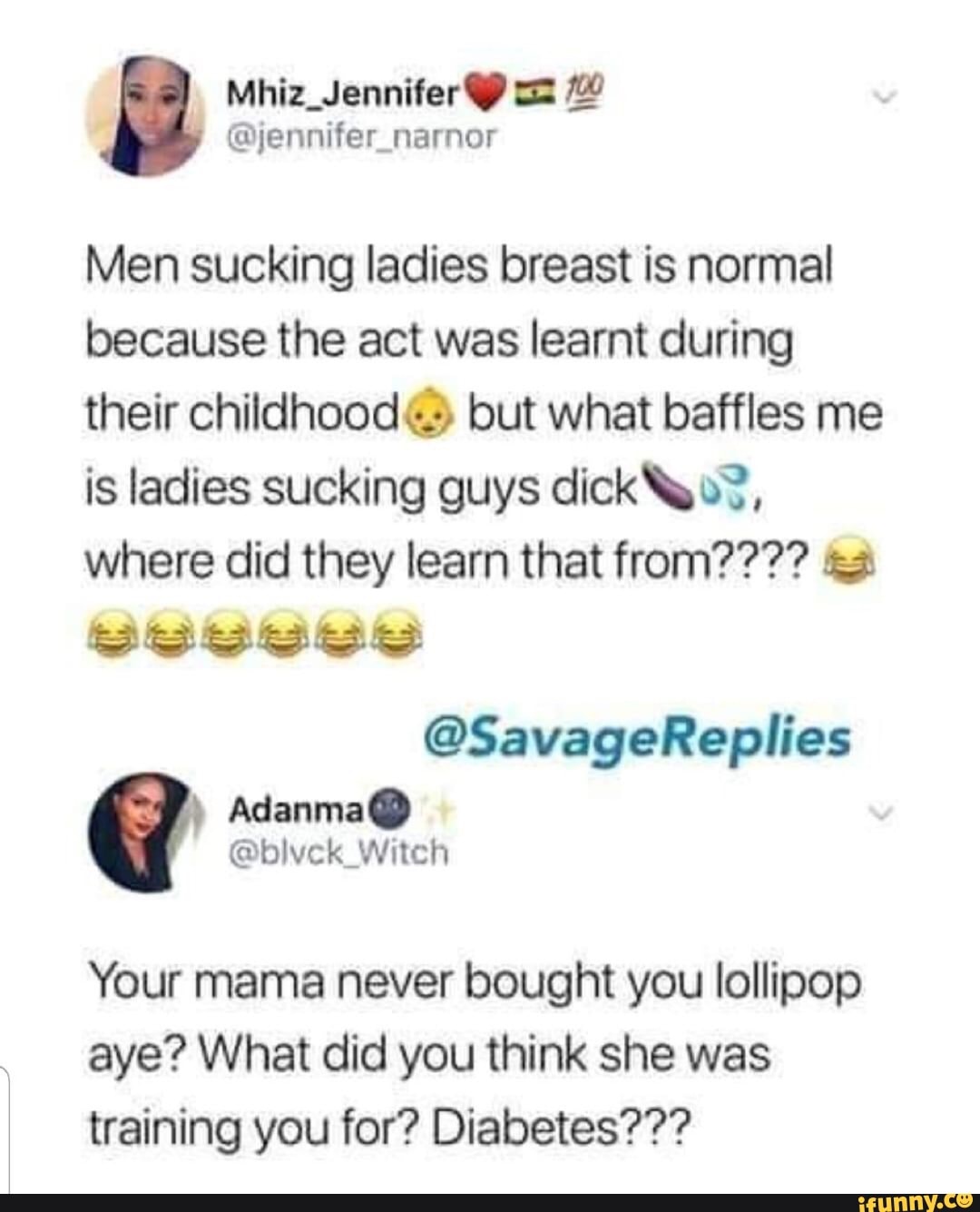 N Men sucking ladies breast is normal because the act was learnt during  their childhood© but what bafﬂes me is ladies sucking guys dicko?, where  did they learn that from???? a ©SavageRepIíes