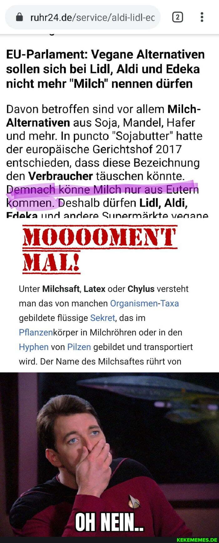2)
EU-Parlament: Vegane Alternativen sollen sich bei Lidl, Aldi und Edeka nicht mehr "Milch" nennen dürfen
Davon betroffen sind vor allem Milch-
Alternativen aus Soja, Mandel, Hafer und mehr. In puncto "Sojabutter" hatte der europäische Gerichtshof 2017 entschieden, dass diese Bezeichnung den Verbraucher täuschen könnte.
Demnach könne Milch nur aus Eutern kommen. Deshalb dürfen Lidl, Aldi,
Frllaka nd anrlara Siinarmärkta vanana
MOOOOMENT MAL!
Unter Milchsaft, Latex oder Chylus versteht man das von manchen Organismen-Taxa gebildete flüssige Sekret, das im
Pflanzenkörper in Milchröhren oder in den
Hyphen von Pilzen gebildet und transportiert
wird. Der Name des Milchsaftes rührt von