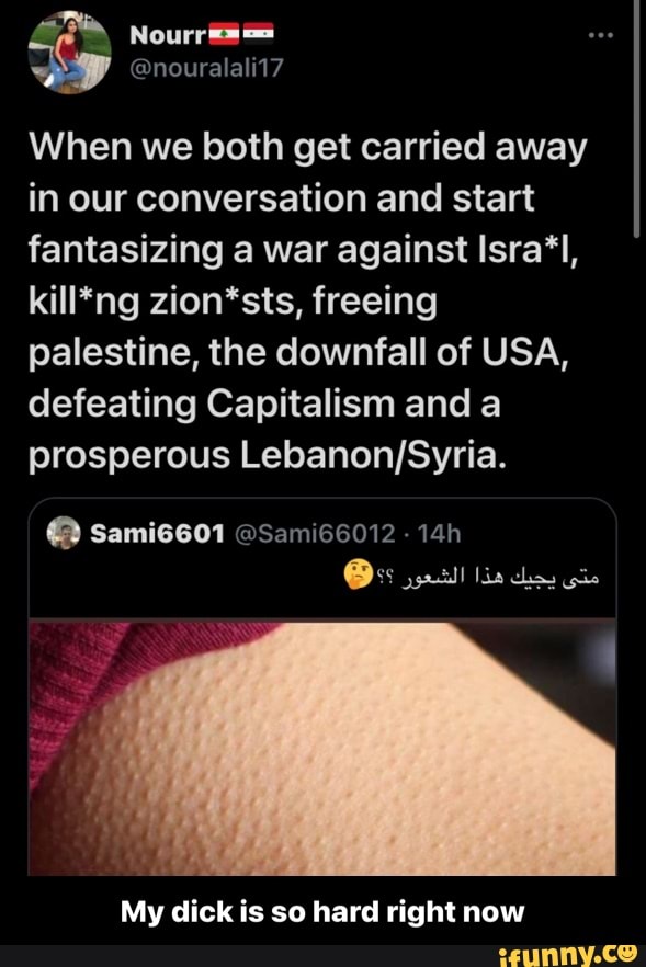 @nouralali17
When we both get carried away in our conversation and start fantasizing a war against Isra'l, kill*ng zion*sts, freeing palestine, the downfall of USA, defeating Capitalism and a prosperous
Sami6601 @Sami66012
My dick is so hard right now - My dick is so hard right now