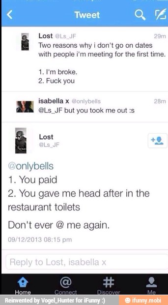 Lost
Two reasons why i don't go on dates
with people i'm meeting for the first time.
2. Fuck you
isabella x a
@Ls_JF but you took me out :s
É Lost
onlybells
1. You paid
2. You gave me head after in the
restaurant toilets
Don't ever me again.
