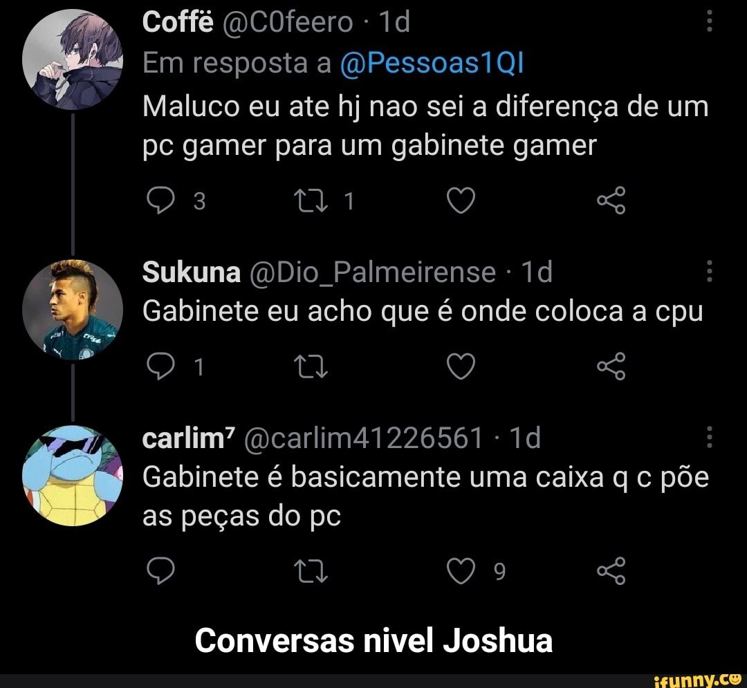 Coffé (QCOfeero -
Em resposta a (OPessoas1Ql
Maluco eu ate hj nao sei a diferença de um pc gamer para um gabinete gamer
Sukuna (DDio Palmeirense -
Gabinete eu acho que é onde coloca a cpu
carlim" (Dcarlim41226561 -
Gabinete é basicamente uma caixa q c põe as peças do pc
Q SG
Conversas nivel Joshua - Conversas nivel Joshua