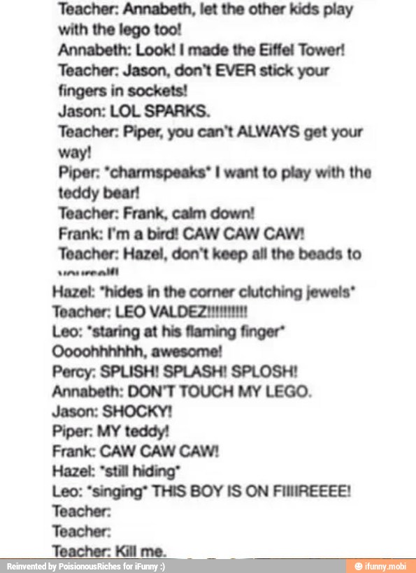 Teacher: Annabeth, let the other kids play
with the lego too!
Annabeth: Look! I made the Eiffel Tower!
Teacher: Jason, don't EVER stick your
fingers in sockets!
Jason: LOL SPARKS.
Teacher: Piper, you can't ALWAYS get your
way!
Piper: "charmspeaks* I want to play with the
teddy bear!
Teacher: Frank, calm down!
Frank: I'm a bird! CAW CAW CAW!
Teacher: Hazel, don't keep all the beads to
erent
Hazel: *still hiding"
Leo: "singing' THIS BOY IS ON FIIIIREEEE!
Teacher:
Teacher:
Teacher: Kill me.