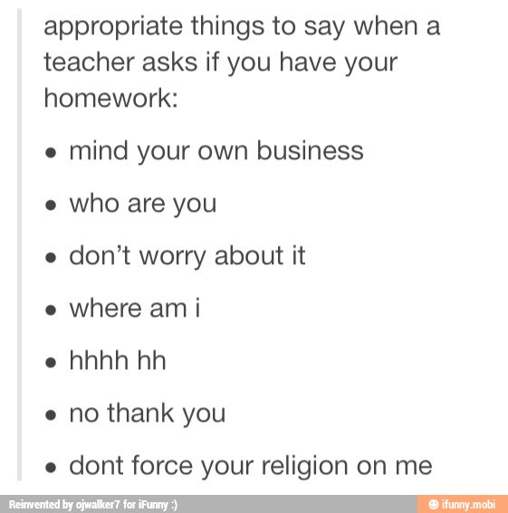 appropriate things to say when a
teacher asks if you have your
homework:
e
mind your own business
don't worry about it
e
where ami
e
e no thank you
e
dont force your religion on me