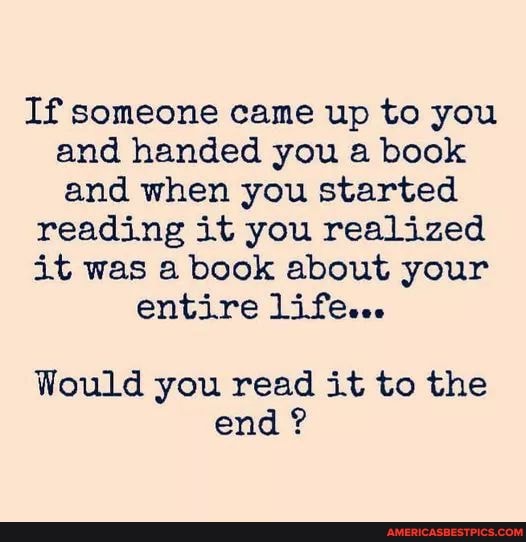 If someone came up to you and handed you a book and when you started
reading it you realized it was a book about your entire life...
Would you read it to the end ?
