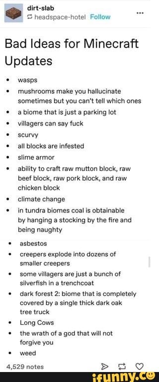 Bad Ideas for Minecraft
Updates wasps
© mushrooms make you hallucinate
sometimes but you can't tell which ones abiome that is just a parking lot
villagers can say fuck all blocks are infested slime armor ability to craft raw mutton block, raw
beef block, raw pork block, and raw
chicken block climate change in tundra biomes coal is obtainable
by hanging a stocking by the fire and
being naughty asbestos creepers explode into dozens of
smaller creepers some villagers are just a bunch of
silverfish in a trenchcoat dark forest 2: biome that is completely
covered by a single thick dark oak
tree truck