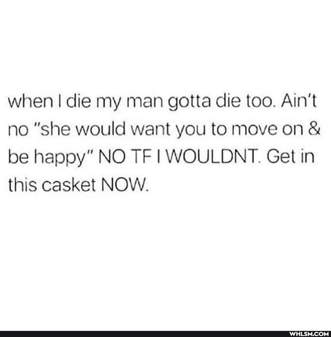 when I die my man gotta die too. Ain't no "she would want you to move on & be happy" NO. TF WOULDNT. Get in
this casket NOW.