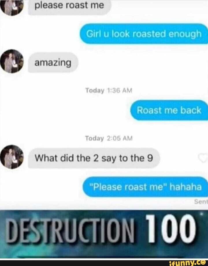 please roast me
Girl u look roasted enough amazing
Roast me back
Today
What did the 2 say to the 9
"Please roast me" hahaha