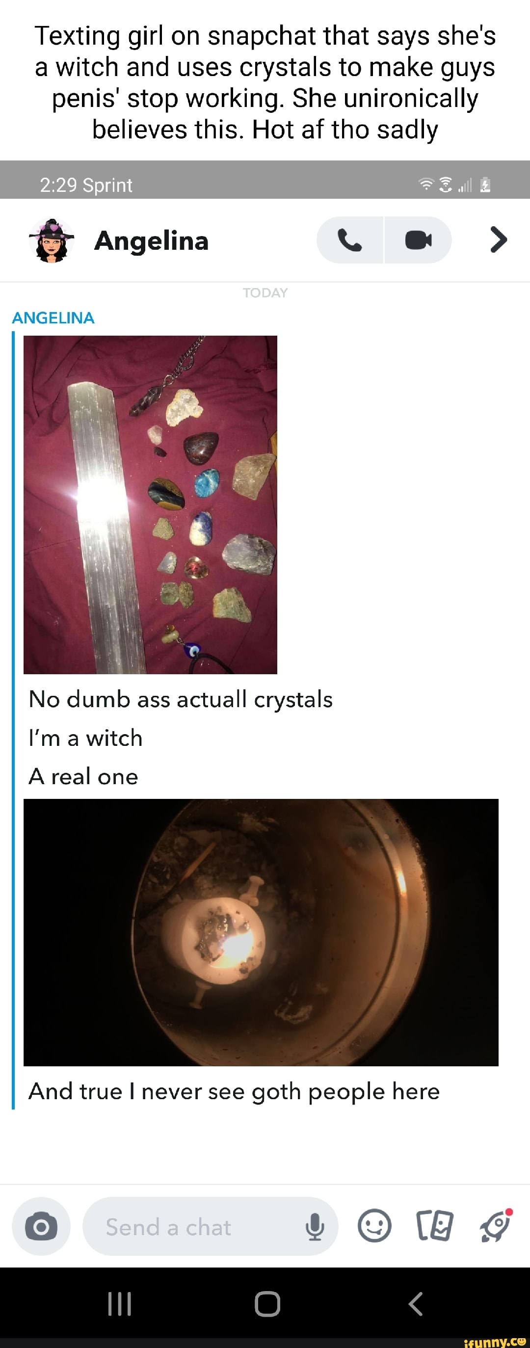 Texting girl on snapchat that says she's a witch and uses crystals to make guys penis' stop working. She unironically believes this. Hot af tho sadly
Angelina
Sprint
TODAY ANGELINA
No dumb ass actuall crystals
I'm a witch
Areal one
And true I never see goth people here
