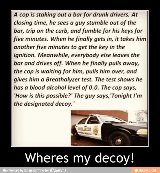 A cop is staking out a bar for drunk drivers. At
closing time, he sees a guy stumble out of the
bar, trip on
the curb, and fumble for his keys for
five minutes. When he finally gets in, it takes him
another five minutes to get the key in the
ignition. Meanwhile, everybody else leaves the
bar and drives off. When he finally pulls away,
the cop is waiting for him, pulls him over, and
gives him a Breathalyzer test. The test shows he
has a blood alcohol level of 0.0. The cop says,
"How is this possible?" The guy says, 'Tonight I'm
the designated decoy.'
Wheres my decoy!