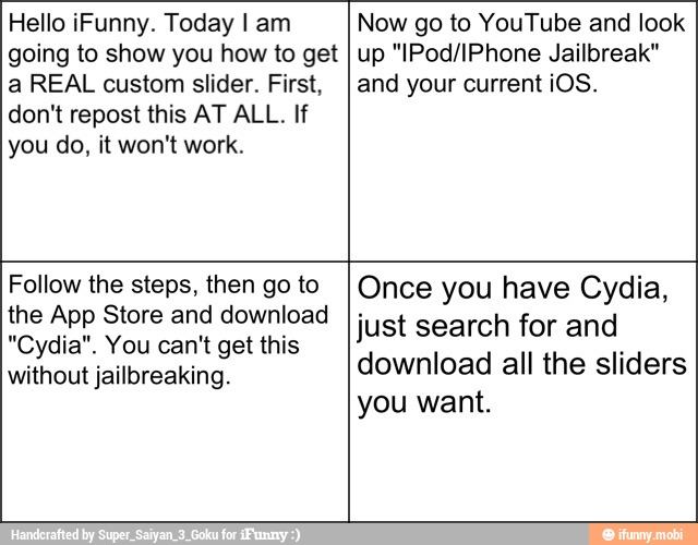 Hello iFunny. Today I am
going to show you how to get
a REAL custom slider. First,
don't repost this AT ALL. If
you do, it won't work.
Now go to YouTube and look
up "IPod/IPhone Jailbreak"
and your current iOS.
Follow the steps, then go to
the App Store and download
"Cydia". You can't get this
without jailbreaking.
Once you have Cydia,
just search for and
download all the sliders
you want.