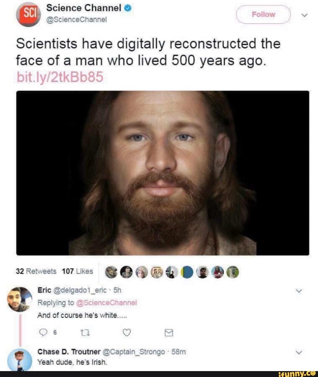 Science Channel @
Scientists have digitally reconstructed the face of a man who lived 500 years ago.
32Retweets
Eric ado1_eric
Replying to
And of course he's white
Chase D. Troutner @C Yeah dude, he's Irish.