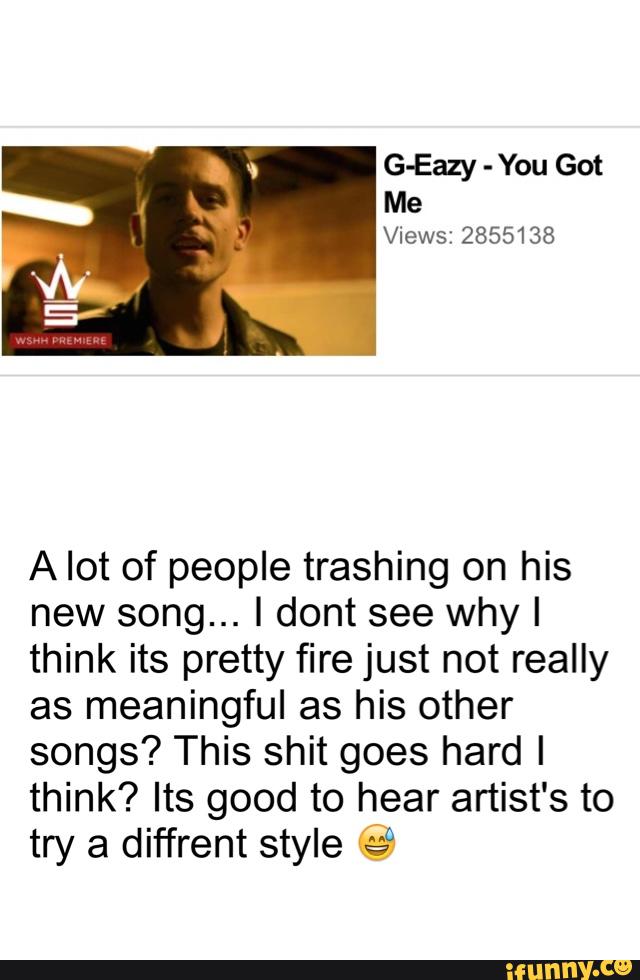 G-Eazy -
You Got
Me
Views: 2855138
A lot of people trashing on his
new song... I dont see why I
think its pretty fire just not really
as meaningful as his other
songs? This shit goes hard I
think? Its good to hear artist's to
try a diffrent style es“