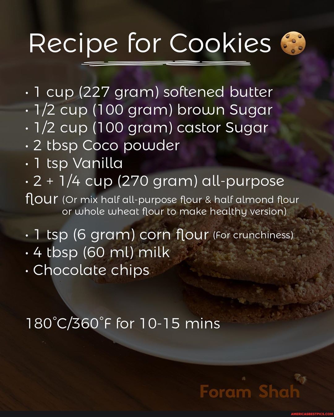 Recipe for Cookies
- cup (227 gram) softened butter
- cup (100 gram) brown Sugar
- cup (100 gram) castor Sugar
- 2 tbsp Coco powder
- tsp Vanilla
2+ cup (270 gram) all-purpose
flour (Or mix half all-purpose flour & half almond flour or whole wheat flour to make healthy version)
- tsp (6 gram) corn flour (For crunchiness)
- 4 tbsp (60 ml) milk
- Chocolate chips
for 10-15 mins