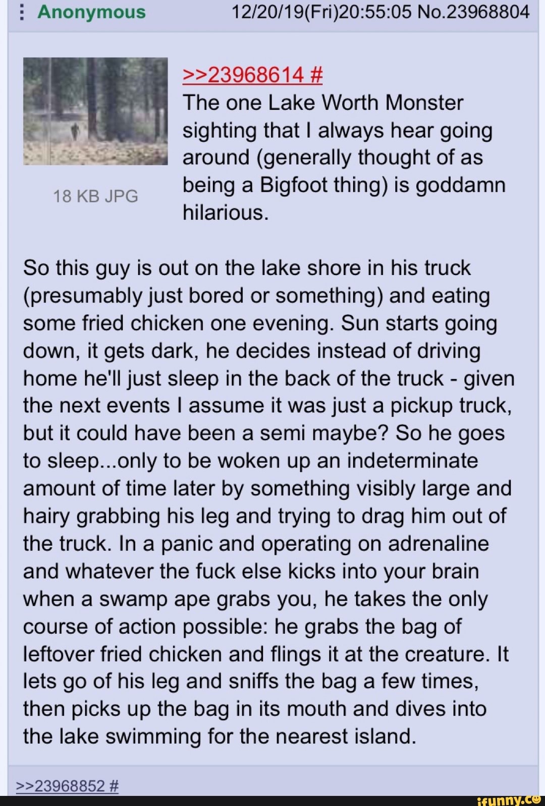 Anonymous 12/20/19(Fri)20:55:05 No.23968804
The one Lake Worth Monster
sighting that I always hear going
344 around (generally thought of as
being a Bigfoot thing) is goddamn
hilarious.
So this guy is out on the lake shore in his truck
(presumably just bored or something) and eating
some fried chicken one evening. Sun starts going
down, it gets dark, he decides instead of driving
home he'll just sleep in the back of the truck
given
the next events I assume it was just a pickup truck,
but it could have been a semi maybe? So he goes
to sleep...only to be woken up an indeterminate
amount of time later by something visibly large and
hairy grabbing his leg and trying to drag him out of
the truck. In a panic and operating on adrenaline
and whatever the fuck else kicks into your brain
when a swamp ape grabs you, he takes the only
course of action possible: he grabs the bag of
leftover fried chicken and flings it at the creature. It
lets go of his leg and sniffs the bag a few times,
then picks up the bag in its mouth and dives into
the lake swimming for the nearest island.