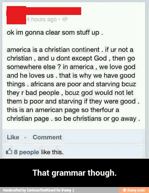 ok im gonna clear som stuff up
america is a christian continent if ur not a
christian
and u dont except God then go
somewhere else in america
we love god
and he loves us that is why we have good
things
africans are poor and starving bcuz
they r bad people
bcuz god would not let
them b poor and starving if they were good
this is an american page so therfour a
christian page
so be christians or go away That grammar though. - That grammar though.