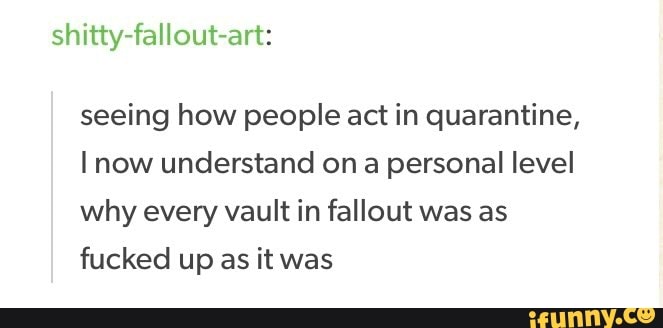 seeing how people act in quarantine,
I now understand ona personal level
why every vault in fallout was as
fucked up as it was