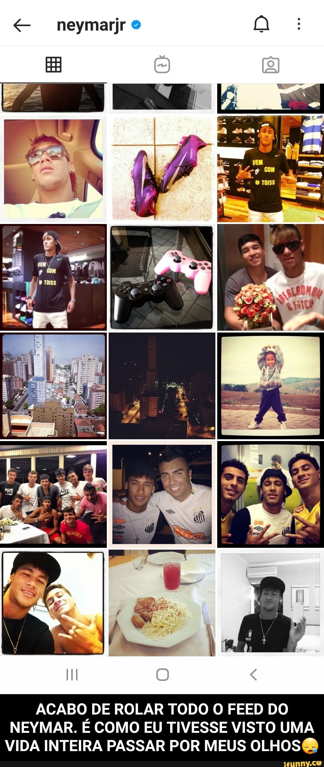 neymarjr
ACABO DE ROLAR TODO O FEED DO NEYMAR. É COMO EU TIVESSE VISTO UMA VIDA INTEIRA PASSAR POR MEUS OLHOS - ACABO DE ROLAR TODO O FEED DO NEYMAR. É COMO EU TIVESSE VISTO UMA VIDA INTEIRA PASSAR POR MEUS OLHOS😪