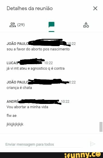 Detalhes da reunião
do
soão paui
sou a favor do aborto pos nascimento
cuca
já mt ateu e agnostico q é contra
soão pau
criança é chata
Vou abortar a minha vida fiwae
