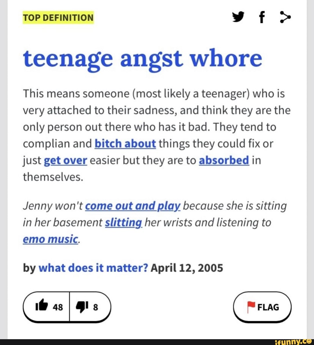 TOP DEFINITION
teenage angst whore
This means someone (most likely a teenager) who is very attached to their sadness, and think they are the only person out there who has it bad. They tend to complian and bitch about things they could fix or just get over easier but they are to absorbed in themselves.
Jenny won't come out and play because she is sitting in her basement slitting her wrists and listening to emo music.
by what does it matter? April 12, 2005