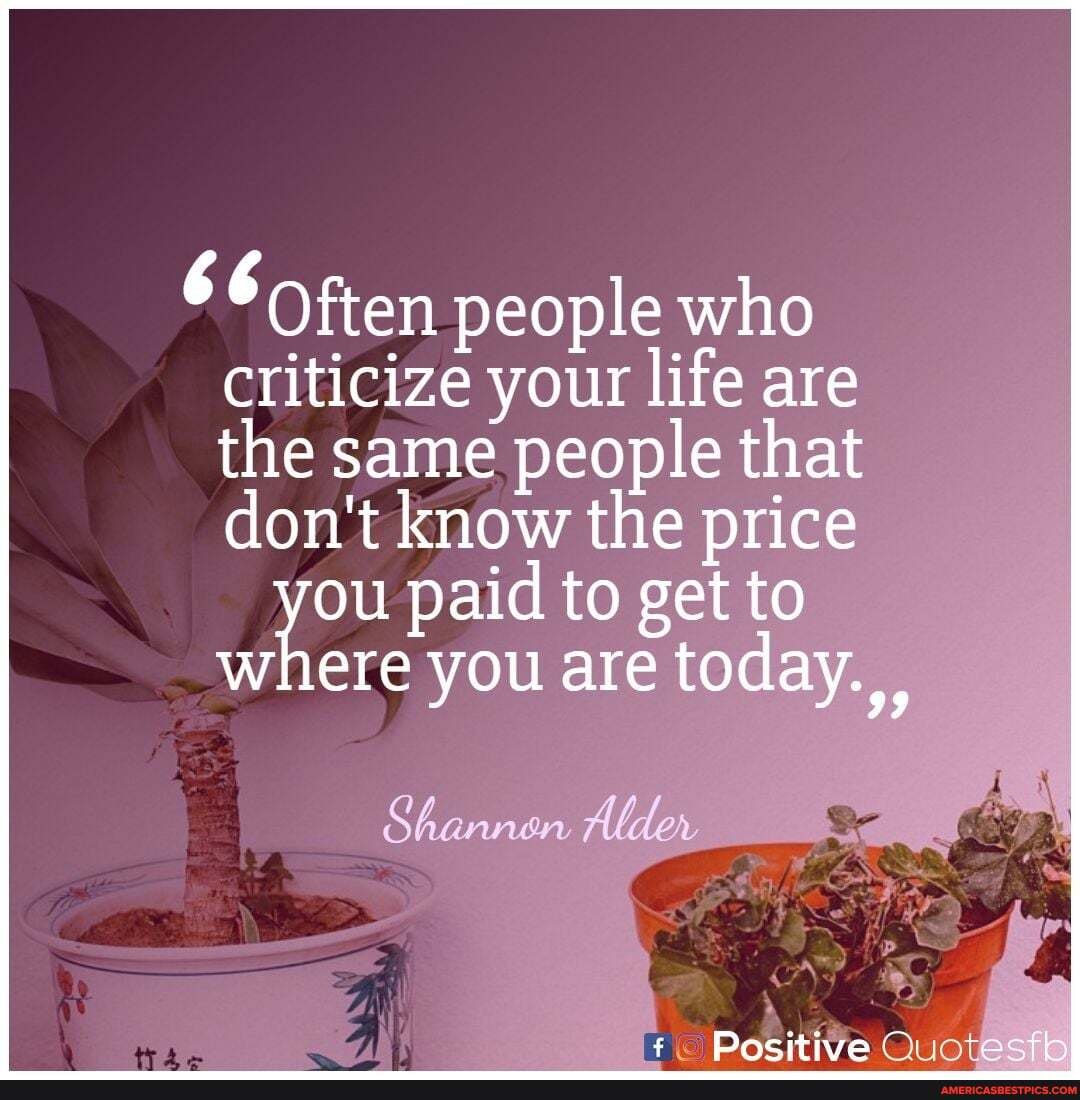 ften people who criticize your life are are the same people that don't know the price
you paid you to get are to where you are today.
Shannan
Positive -~ecth