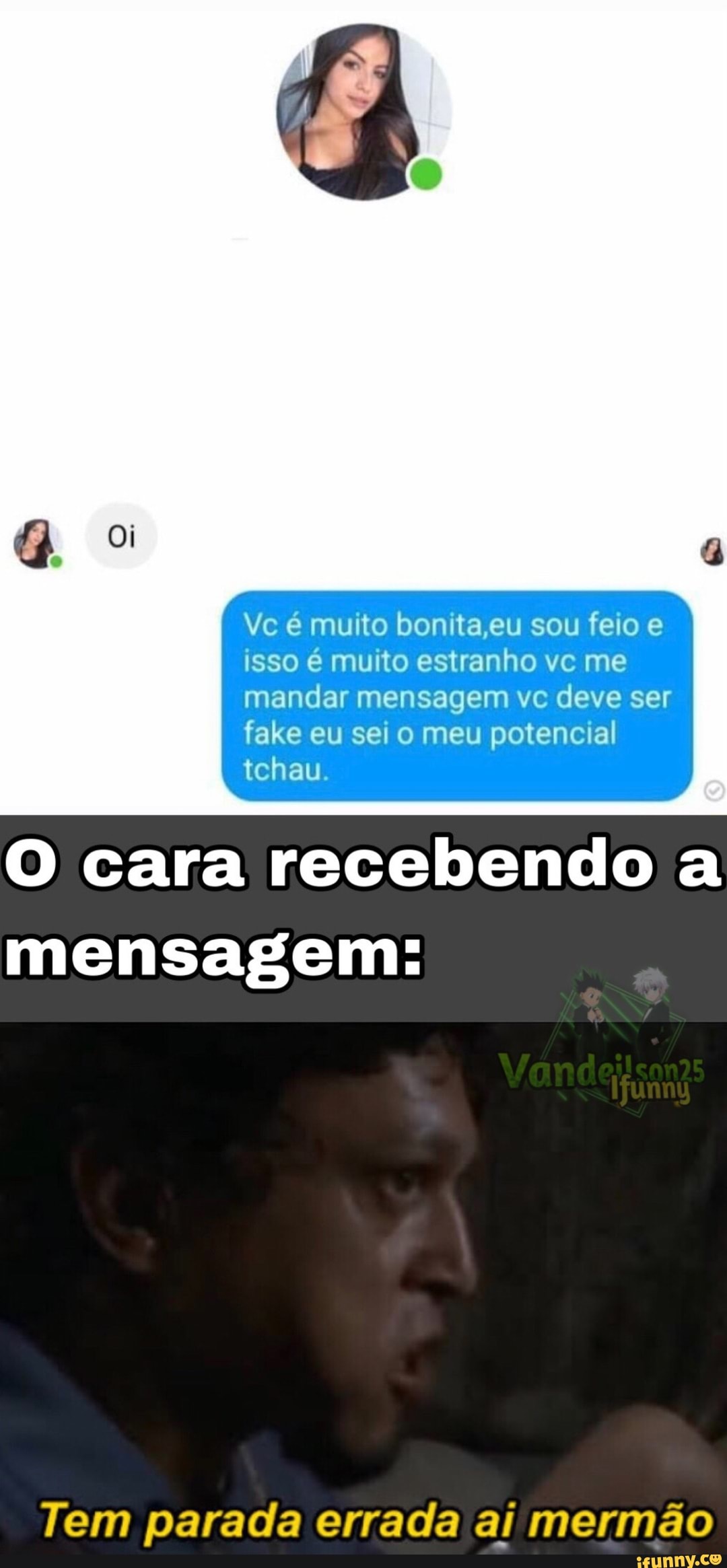 Vc e muito bonita eu sou feio e isso e mu to estranho vc me mandar mensagem vc deve ser fake eu sei o meu potencial al tchau
cara recebendo a
mensagem:
Tem parada errada ai mermão