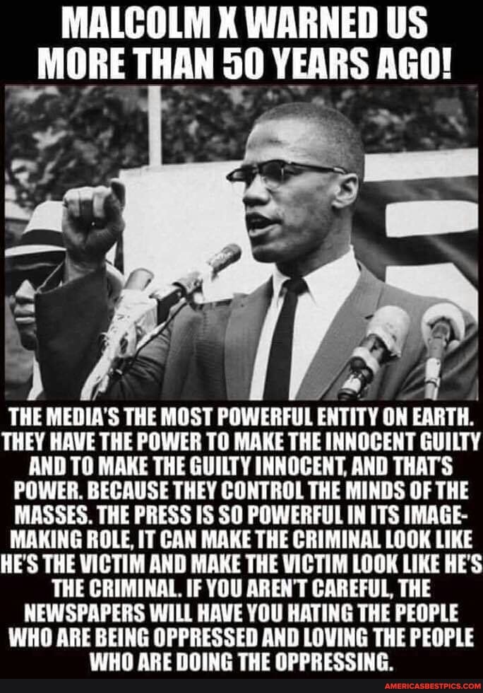 MALCOLM X WARNED US
_MORE THAN YEARS AGO!
Lot
THE MEDIA'S THE MOST POWERFUL ENTITY ON EARTH.
THEY HAVE THE POWER TO MAKE THE INNOCENT GUILTY AND TO MAKE THE GUILTY INNOCENT, AND THATS POWER. BECAUSE THEY CONTROL THE MINDS OF THE MASSES. THE PRESS IS SO POWERFUL IN ITS IMAGE-
MAKING ROLE, IT CAN MAKE THE CRIMINAL LOOK LIKE HE'S THE VICTIM AND MAKE THE VICTIM LOOK LIKE HE'S THE CRIMINAL. IF YOU AREN'T CAREFUL, THE NEWSPAPERS WILL HAVE YOU HATING THE PEOPLE WHO ARE BEING OPPRESSED AND LOWING THE PEOPLE
WHO ARE DOING THE OPPRESSING.