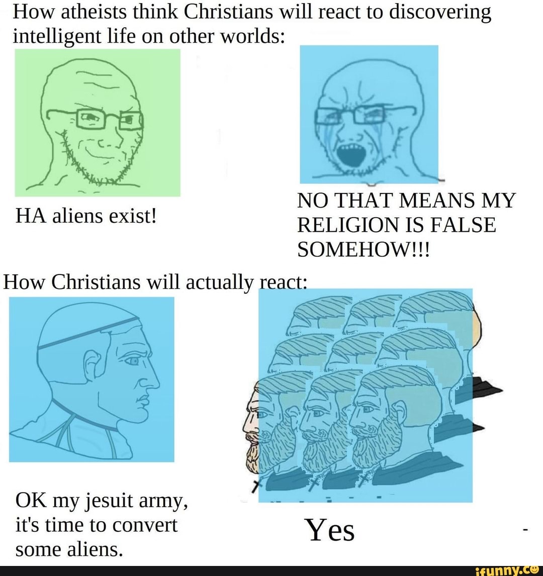How atheists think Christians will react to discovering intelligent life on other worlds:
NO THAT MEANS MY HA aliens exist! RELIGION IS FALSE
SOMEHOW!!!
How Christians will actually re
OK my jesuit army, it's time to convert Yes some aliens.