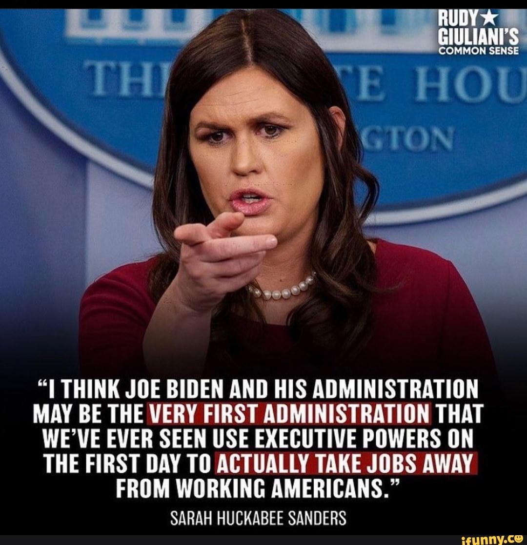 RUDY
GIULIANI'S
THINK JOE BIDEN AND HIS ADMINISTRATION MAY BE THE VERY FIRST ADMINISTRATION THAT WE'VE EVER SEEN USE EXECUTIVE POWERS ON THE FIRST DAY TO ACTUALLY TAKE JOBS AWAY FROM WORKING AMERICANS."
SARAH HUCKABEE SANDERS
