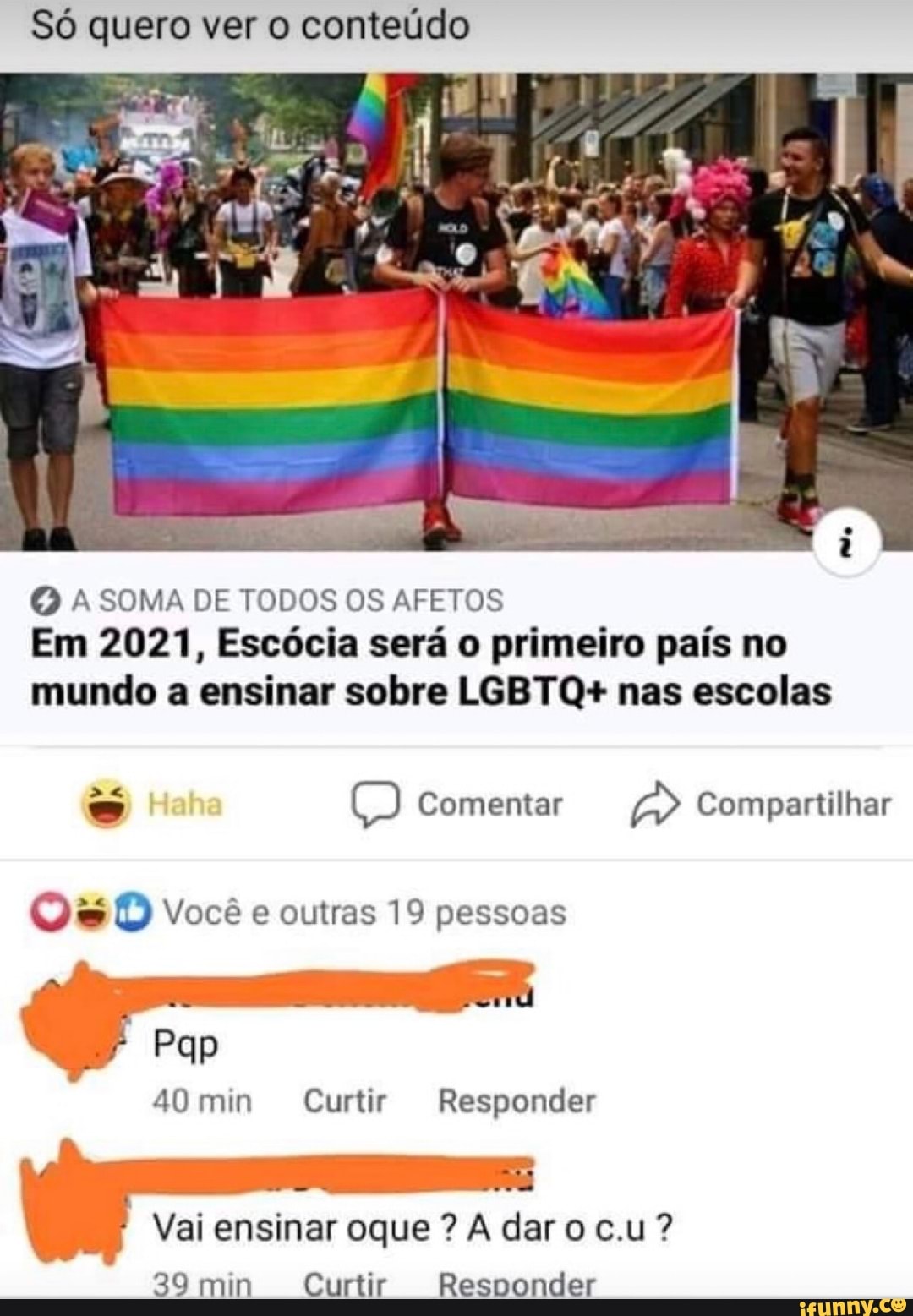 Só quero ver o conteúdo
O A SOMA DE TODOS OS AFETOS
Em 2021, Escócia será o primeiro país no
mundo a ensinar sobre LGBTQ+ nas escolas = Comentar aD Compartilhar
Qu D Você e outras 19 pessoas
40 min Curtir Responder
Vai ensinar oque A dar o c.u?
39 min Curtir Responder