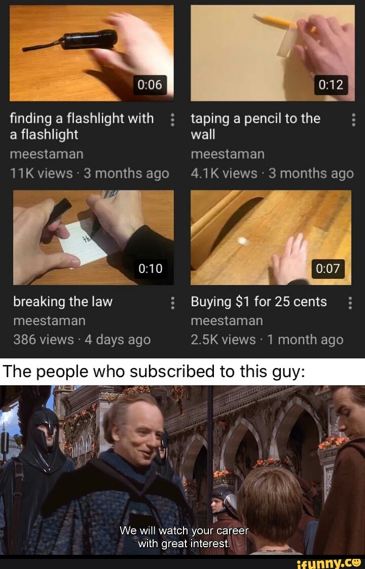 finding a flashlight with taping a pencil to the a flashlight wall
meestaman meestaman
11K views 3 months ago 4.1K views 3 months ago
breaking the law Buying $1 for 25 cents meestaman meestaman
386 views 4 days ago 2.5K views 1 month ago
B
We will watch your career
with great interest.