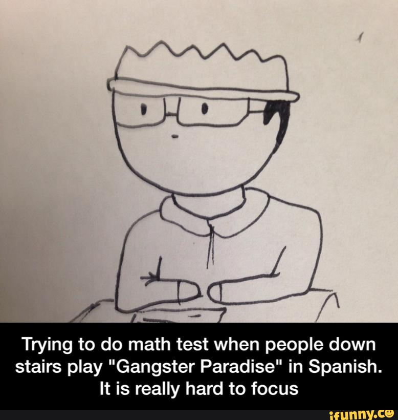 Trying to do math test when people down
stairs play "Gangster Paradise" in Spanish.
It is really hard to focus - Trying to do math test when people down stairs play "Gangster Paradise" in Spanish. It is really hard to focus