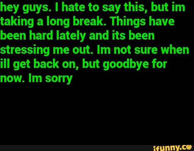 hey guys. I hate to say this, but im
taking a long break. Things have
been hard lately and its been
stressing me out. Im not sure when
ill get back on, but goodbye for
now. Im sorry