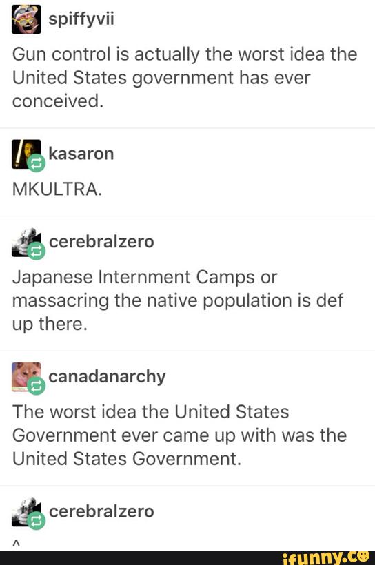 spiffyvii
Gun control is actually the worst idea the
United States government has ever
conceived.
B kasaron
MKULTRA.
II$cerebralzero
Japanese Internment Camps or
massacring the native population is def
up there.
% canadanarchy
The worst idea the United States
Government ever came up with was the
United States Government.
.ª