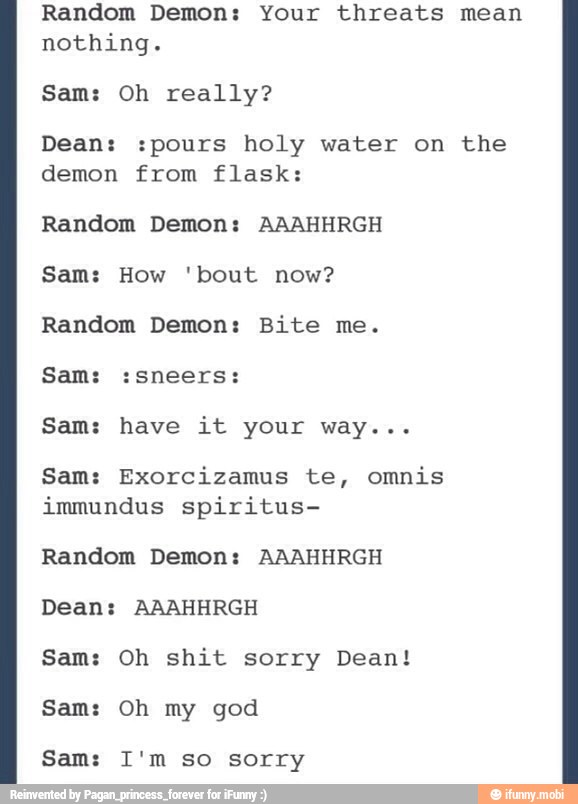 Random Demon: Your threats mean
nothing.
Sam: Oh really?
Dean: :pours holy water on the
demon from flask:
Random Demon: AAAHHRGH
Sam: How 'bout now?
Random Demon: Bite me.
Sam: :sneers:
Sam: have it your way...
Sam: Exorcizamus te, omnis
immundus spiritus-
Random Demon: AAAHHRGH
Dean: AAAHHRGH
Sam: Oh shit sorry Dean!
Sam: Oh my god
Sam: I'm so sorry