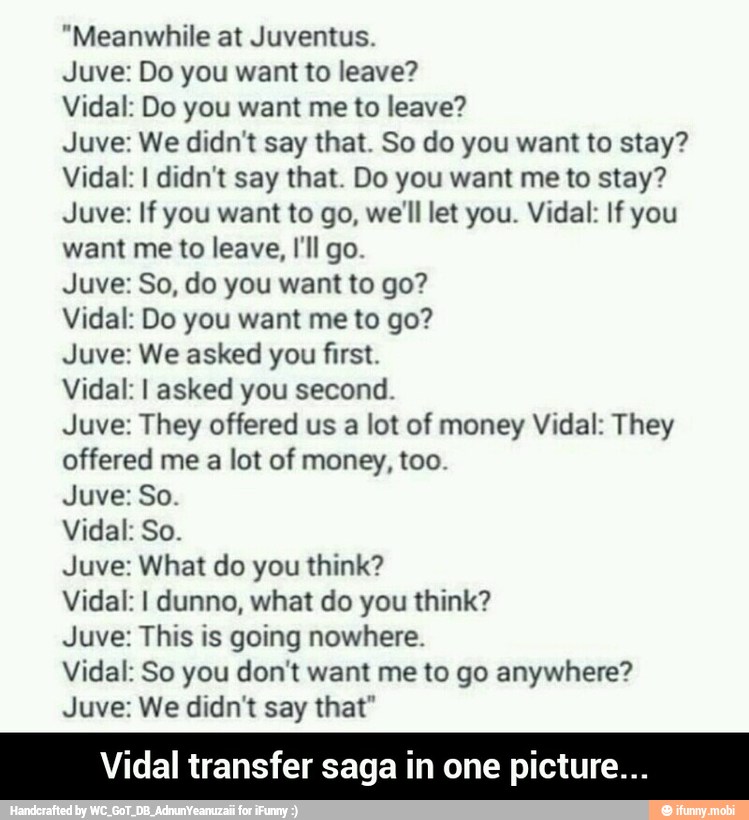 "Meanwhile at Juventus.
Juve: Do you want to leave?
Vidal: Do you want me to leave?
Juve: We didn't say that. So do you want to stay?
Vidal: I didn't say that. Do you want me to stay?
Juve: If you want to go, we'll let you. Vidal: If you
want me to leave, I'll go.
Juve: So, do you want to go?
Vidal: Do you want me to go?
Juve: We asked you first.
Vidal: I asked you second.
Juve: They offered us a lot of money Vidal: They
offered me a lot of money, too.
Vidal: So.
Juve: What do you think?
Vidal: I dunno, what do you think?
Juve: This is going nowhere.
Vidal: So you don't want me to go anywhere?
Juve: We didn't say that"
Vidal transfer saga in one picture. - Vidal transfer saga in one picture...