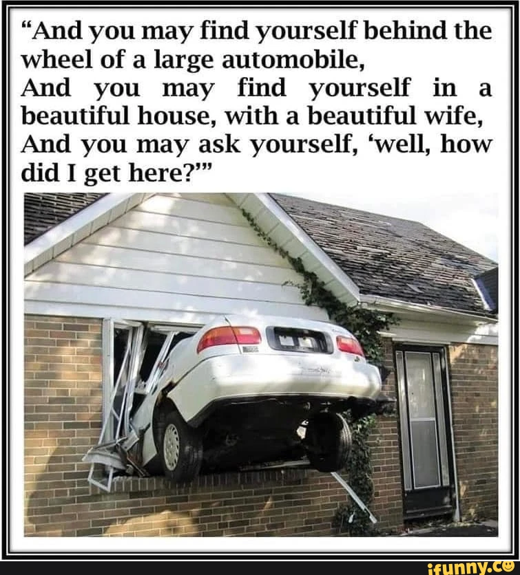 "And you may find yourself behind the wheel of a large automobile, And you may find yourself in a beautiful house, with a beautiful wife, And you may ask yourself, 'well, how did I get here?"