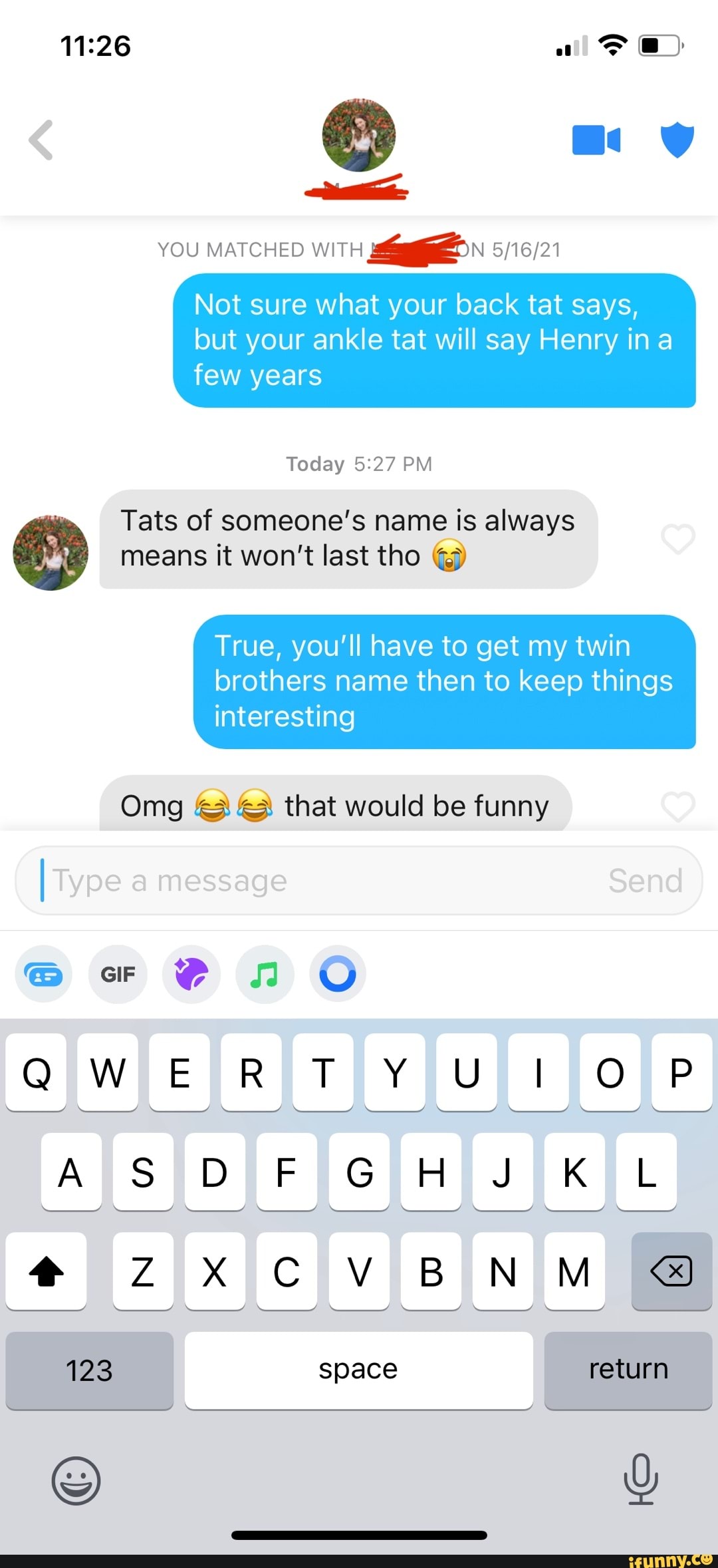 of
@ "ny
YOU MATCHED WITH
Not sure what your back tat says,
but your ankle tat will say Henry ina few years
Today PM Tats of someone's name is always means it won't last tho
True, you'll have to get my twin brothers name then to keep things
interesting
Omg that would be funny
I Type message
@cor @no O
QWERTY
SS DF GH KL
BN
123 Space return