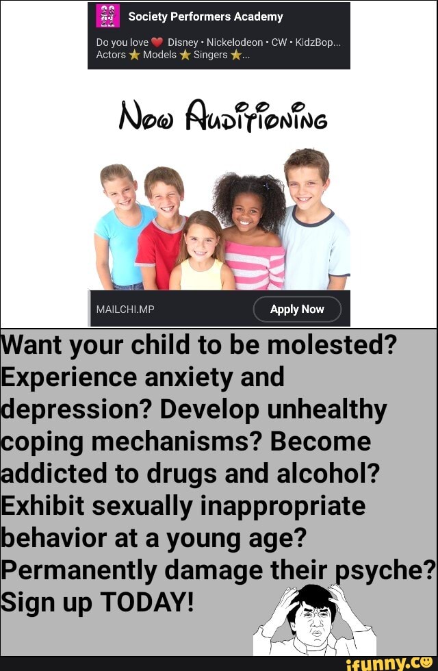 Society Performers Academy
Do you love Disney Nickelodeon CW KidzBop.
Actors Models Singers
New Quotyfontne
MAILCHI.MP Apply Now
ant your child to be molested?
Experience anxiety and depression? Develop unhealthy coping mechanisms? Become addicted to drugs and alcohol?
Exhibit sexually inappropriate behavior at a young age?
Permanently damage their psyche?
Sign up TODAY!