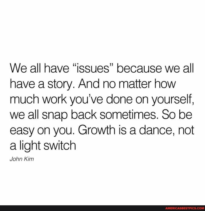 We all have "issues" because we all have a story. And no matter how much work you've done on yourself, we all snap back sometimes. So be easy on you. Growth is a dance, not a light switch
John Kim