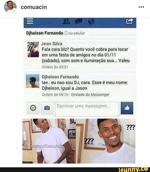 8 comuacin see
Djheison Fernando no
Jean Silva
H Fala cara blz? Quanto você cobra para tocar
em uma festa de amigos no dia 01/11
(sabado), com som
e iluminação sua... Valeu
Ontem às 03:31
Djheison Fernando
lae.. eu nao sou DJ, cara. Esse é meu nome:
Djheison, igual a Jason
Ontem às 09:10: Enviado do Messenger