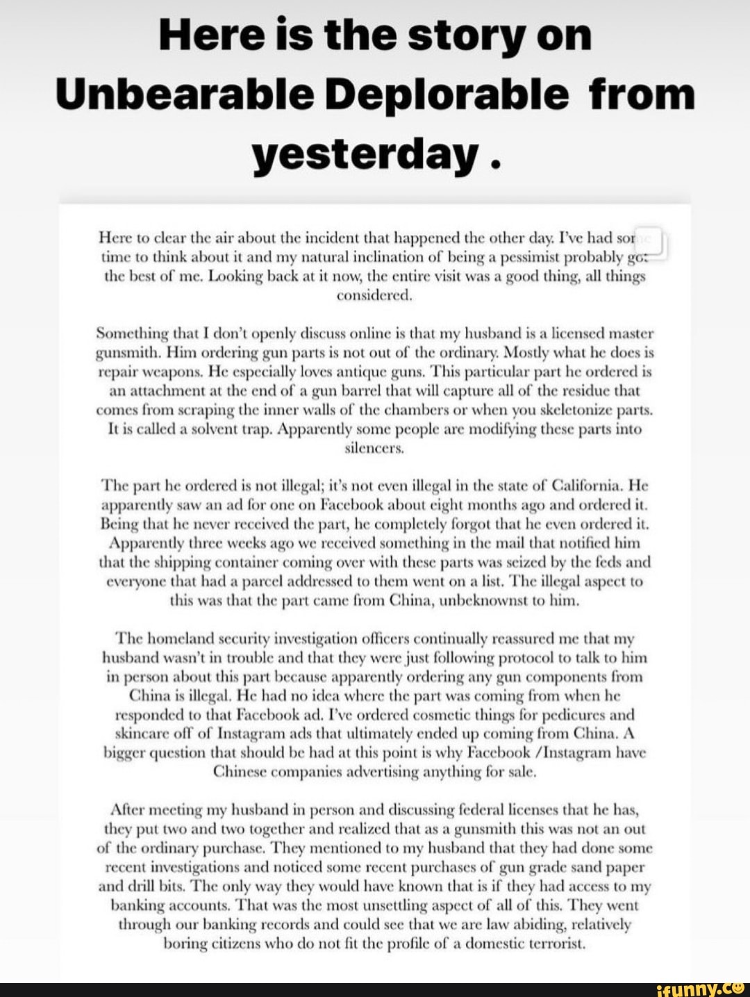Here is the story on
Unbearable Deplorable from yesterday.
Here to clear the air about the incident that happened the other day. I've had sor
time to think about it and my natural inclination of being a pessimist probably
the best of me. Looking back at it now, the entire visit was a good thing, all things considered,
Something that I don't openly discuss online is that my husband is a licensed master gunsmith. Him ordering gun parts is not out of the ordinary. Mostly what he does is repair weapons. He especially loves antique guns. This particular part he ordered is an attachment at the end of a gun barrel that will capture all of the residue that comes from scraping the inner walls of the chambers or when you skeletonize parts.
It is called a solvent trap. Apparently some people are modifying these parts into silencers,
talifornia.
not illegal; i
The part he ordered is not illegal; 's not even illegal in the state of He apparently saw an ad for one on book about eight months ago and ordered it
Being that he never received the part, he completely forgot that he even ordered it.
Apparently three weeks ago we re ed something in the mail that notified him
Apparently three weeks ago we re everyone that had pa that the shipping container coming over with these parts was seized by the feds and cel addressed to them went on a list. The illegal aspect to
everyone that had a this was that the part came from China, unbeknownst to him.
d me that my
ly reassu
he homeland security investigation officers contin reassured me that skincare off of Instagram ads that ultimate ended up coming China.
husband wasn't in trouble and that they were just following protocol to talk to him in person about this part because apparently ordering any gun components from
China is illegal, He had no idea where the part was coming from when he responded to that Facebook ad. I've ordered cosmetic things for pedicures and ended up coming from China. A
skincare off of Instagram ads that ultimate
Chinese companies adv bigger question that should be had at this point is why Facebook /Instagram have ising anything for sale.
Chinese companies adv
sing federal licenses that he has, sa gunsmith this was not an out col" y had done some le sand paper
After meeting my husband in person and discu federal that he has, they put two and two together and realized that a this was an out of the ordinary purchase. They mentioned to my husband that the had done some
recent investigations and noticed some recent purchases of gun gra and drill bits. The only way they would have known that is if they had access to my
banking accounts, That was the most unsettling aspect of all of this, They went through our banking records and could see that we are abiding, relatively
banking accounts through our banking records and could see that we are boring citizens who do not fit the profile of a domestic terrorist.