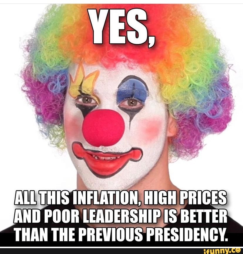 ALL THIS INFLATION, HIGH PRICES AND POOR LEADERSHIP IS BETTER THAN THE PREVIOUS PRESIDENCY. - )